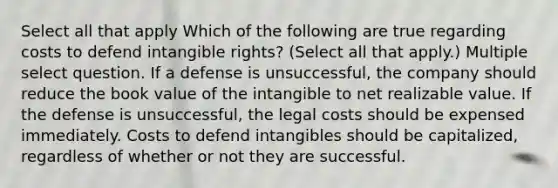 Select all that apply Which of the following are true regarding costs to defend intangible rights? (Select all that apply.) Multiple select question. If a defense is unsuccessful, the company should reduce the book value of the intangible to net realizable value. If the defense is unsuccessful, the legal costs should be expensed immediately. Costs to defend intangibles should be capitalized, regardless of whether or not they are successful.