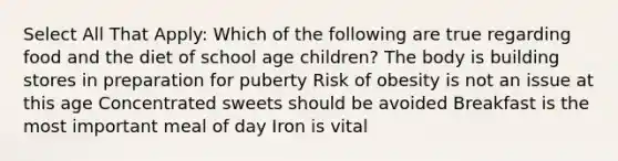 Select All That Apply: Which of the following are true regarding food and the diet of school age children? The body is building stores in preparation for puberty Risk of obesity is not an issue at this age Concentrated sweets should be avoided Breakfast is the most important meal of day Iron is vital