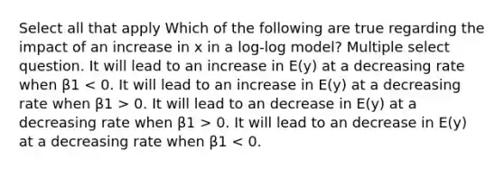 Select all that apply Which of the following are true regarding the impact of an increase in x in a log-log model? Multiple select question. It will lead to an increase in E(y) at a decreasing rate when β1 0. It will lead to an decrease in E(y) at a decreasing rate when β1 > 0. It will lead to an decrease in E(y) at a decreasing rate when β1 < 0.