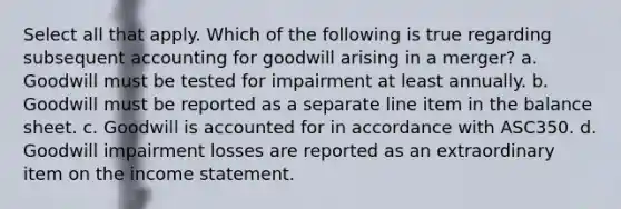 Select all that apply. Which of the following is true regarding subsequent accounting for goodwill arising in a merger? a. Goodwill must be tested for impairment at least annually. b. Goodwill must be reported as a separate line item in the balance sheet. c. Goodwill is accounted for in accordance with ASC350. d. Goodwill impairment losses are reported as an extraordinary item on the income statement.