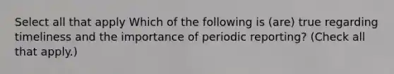 Select all that apply Which of the following is (are) true regarding timeliness and the importance of periodic reporting? (Check all that apply.)