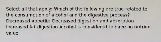 Select all that apply: Which of the following are true related to the consumption of alcohol and the digestive process? Decreased appetite Decreased digestion and absorption Increased fat digestion Alcohol is considered to have no nutrient value