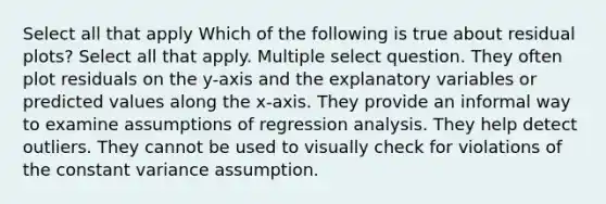 Select all that apply Which of the following is true about residual plots? Select all that apply. Multiple select question. They often plot residuals on the y-axis and the explanatory variables or predicted values along the x-axis. They provide an informal way to examine assumptions of regression analysis. They help detect outliers. They cannot be used to visually check for violations of the constant variance assumption.