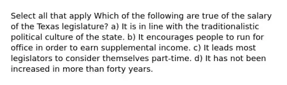 Select all that apply Which of the following are true of the salary of the Texas legislature? a) It is in line with the traditionalistic political culture of the state. b) It encourages people to run for office in order to earn supplemental income. c) It leads most legislators to consider themselves part-time. d) It has not been increased in more than forty years.