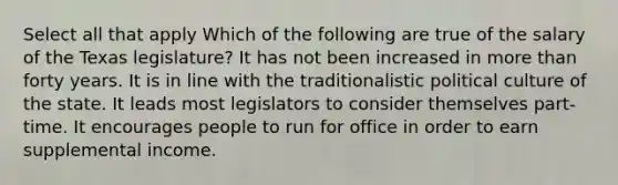 Select all that apply Which of the following are true of the salary of the Texas legislature? It has not been increased in more than forty years. It is in line with the traditionalistic political culture of the state. It leads most legislators to consider themselves part-time. It encourages people to run for office in order to earn supplemental income.