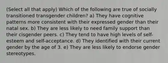 (Select all that apply) Which of the following are true of socially transitioned transgender children? a) They have cognitive patterns more consistent with their expressed gender than their natal sex. b) They are less likely to need family support than their cisgender peers. c) They tend to have high levels of self-esteem and self-acceptance. d) They identified with their current gender by the age of 3. e) They are less likely to endorse gender stereotypes.