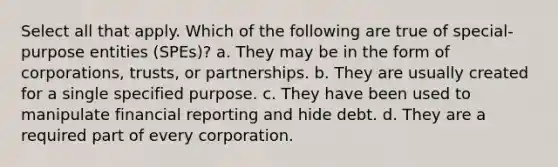 Select all that apply. Which of the following are true of special-purpose entities (SPEs)? a. They may be in the form of corporations, trusts, or partnerships. b. They are usually created for a single specified purpose. c. They have been used to manipulate financial reporting and hide debt. d. They are a required part of every corporation.