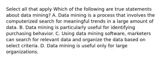 Select all that apply Which of the following are true statements about data mining? A. Data mining is a process that involves the computerized search for meaningful trends in a large amount of data. B. Data mining is particularly useful for identifying purchasing behavior. C. Using data mining software, marketers can search for relevant data and organize the data based on select criteria. D. Data mining is useful only for large organizations.