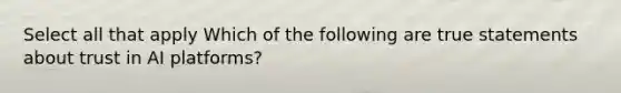 Select all that apply Which of the following are true statements about trust in AI platforms?