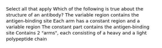 Select all that apply Which of the following is true about the structure of an antibody? The variable region contains the antigen-binding site Each arm has a constant region and a variable region The constant part contains the antigen-binding site Contains 2 "arms", each consisting of a heavy and a light polypeptide chain