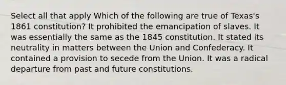 Select all that apply Which of the following are true of Texas's 1861 constitution? It prohibited the emancipation of slaves. It was essentially the same as the 1845 constitution. It stated its neutrality in matters between the Union and Confederacy. It contained a provision to secede from the Union. It was a radical departure from past and future constitutions.