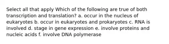 Select all that apply Which of the following are true of both transcription and translation? a. occur in the nucleus of eukaryotes b. occur in eukaryotes and prokaryotes c. RNA is involved d. stage in gene expression e. involve proteins and nucleic acids f. involve DNA polymerase