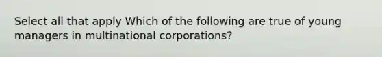 Select all that apply Which of the following are true of young managers in multinational corporations?