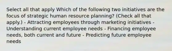 Select all that apply Which of the following two initiatives are the focus of strategic human resource planning? (Check all that apply.) - Attracting employees through marketing initiatives - Understanding current employee needs - Financing employee needs, both current and future - Predicting future employee needs