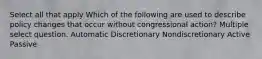 Select all that apply Which of the following are used to describe policy changes that occur without congressional action? Multiple select question. Automatic Discretionary Nondiscretionary Active Passive