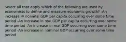 Select all that apply Which of the following are used by economists to define and measure economic growth? -An increase in nominal GDP per capita occurring over some time period -An increase in real GDP per capita occurring over some time period -An increase in real GDP occurring over some time period -An increase in nominal GDP occurring over some time period