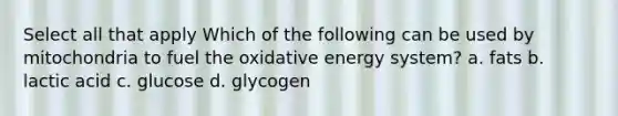 Select all that apply Which of the following can be used by mitochondria to fuel the oxidative energy system? a. fats b. lactic acid c. glucose d. glycogen