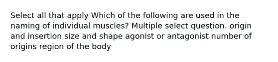 Select all that apply Which of the following are used in the naming of individual muscles? Multiple select question. origin and insertion size and shape agonist or antagonist number of origins region of the body