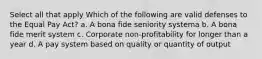 Select all that apply Which of the following are valid defenses to the Equal Pay Act? a. A bona fide seniority systema b. A bona fide merit system c. Corporate non-profitability for longer than a year d. A pay system based on quality or quantity of output