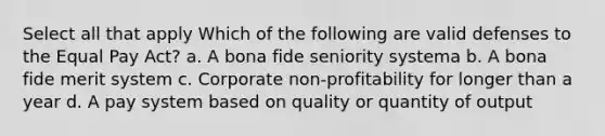 Select all that apply Which of the following are valid defenses to the Equal Pay Act? a. A bona fide seniority systema b. A bona fide merit system c. Corporate non-profitability for longer than a year d. A pay system based on quality or quantity of output