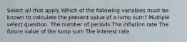 Select all that apply Which of the following variables must be known to calculate the present value of a lump sum? Multiple select question. The number of periods The inflation rate The future value of the lump sum The interest rate