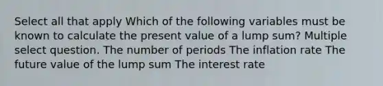 Select all that apply Which of the following variables must be known to calculate the present value of a lump sum? Multiple select question. The number of periods The inflation rate The future value of the lump sum The interest rate