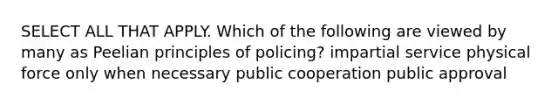 SELECT ALL THAT APPLY. Which of the following are viewed by many as Peelian principles of policing? impartial service physical force only when necessary public cooperation public approval