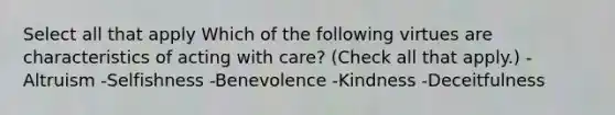 Select all that apply Which of the following virtues are characteristics of acting with care? (Check all that apply.) -Altruism -Selfishness -Benevolence -Kindness -Deceitfulness