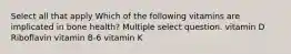 Select all that apply Which of the following vitamins are implicated in bone health? Multiple select question. vitamin D Riboflavin vitamin B-6 vitamin K