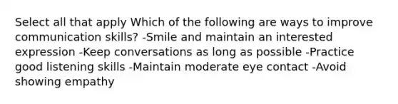 Select all that apply Which of the following are ways to improve communication skills? -Smile and maintain an interested expression -Keep conversations as long as possible -Practice good listening skills -Maintain moderate eye contact -Avoid showing empathy