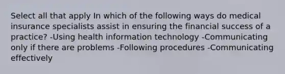 Select all that apply In which of the following ways do medical insurance specialists assist in ensuring the financial success of a practice? -Using health information technology -Communicating only if there are problems -Following procedures -Communicating effectively