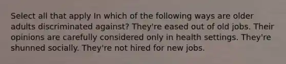 Select all that apply In which of the following ways are older adults discriminated against? They're eased out of old jobs. Their opinions are carefully considered only in health settings. They're shunned socially. They're not hired for new jobs.