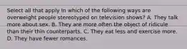 Select all that apply In which of the following ways are overweight people stereotyped on television shows? A. They talk more about sex. B. They are more often the object of ridicule than their thin counterparts. C. They eat less and exercise more. D. They have fewer romances.