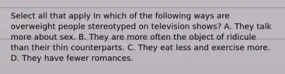 Select all that apply In which of the following ways are overweight people stereotyped on television shows? A. They talk more about sex. B. They are more often the object of ridicule than their thin counterparts. C. They eat less and exercise more. D. They have fewer romances.