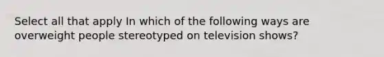 Select all that apply In which of the following ways are overweight people stereotyped on television shows?