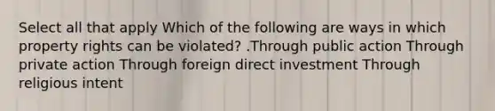 Select all that apply Which of the following are ways in which property rights can be violated? .Through public action Through private action Through foreign direct investment Through religious intent