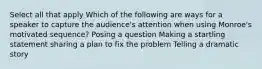 Select all that apply Which of the following are ways for a speaker to capture the audience's attention when using Monroe's motivated sequence? Posing a question Making a startling statement sharing a plan to fix the problem Telling a dramatic story