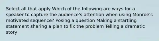 Select all that apply Which of the following are ways for a speaker to capture the audience's attention when using Monroe's motivated sequence? Posing a question Making a startling statement sharing a plan to fix the problem Telling a dramatic story