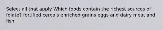 Select all that apply Which foods contain the richest sources of folate? fortified cereals enriched grains eggs and dairy meat and fish