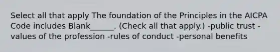 Select all that apply The foundation of the Principles in the AICPA Code includes Blank______. (Check all that apply.) -public trust -values of the profession -rules of conduct -personal benefits