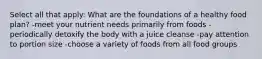 Select all that apply: What are the foundations of a healthy food plan? -meet your nutrient needs primarily from foods -periodically detoxify the body with a juice cleanse -pay attention to portion size -choose a variety of foods from all food groups