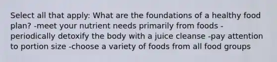 Select all that apply: What are the foundations of a healthy food plan? -meet your nutrient needs primarily from foods -periodically detoxify the body with a juice cleanse -pay attention to portion size -choose a variety of foods from all food groups