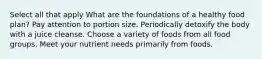 Select all that apply What are the foundations of a healthy food plan? Pay attention to portion size. Periodically detoxify the body with a juice cleanse. Choose a variety of foods from all food groups. Meet your nutrient needs primarily from foods.
