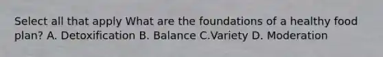 Select all that apply What are the foundations of a healthy food plan? A. Detoxification B. Balance C.Variety D. Moderation