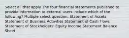 Select all that apply The four financial statements published to provide information to external users include which of the following? Multiple select question. Statement of Assets Statement of Business Activities Statement of Cash Flows Statement of Stockholders' Equity Income Statement Balance Sheet