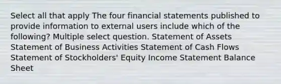 Select all that apply The four financial statements published to provide information to external users include which of the following? Multiple select question. Statement of Assets Statement of Business Activities Statement of Cash Flows Statement of Stockholders' Equity Income Statement Balance Sheet