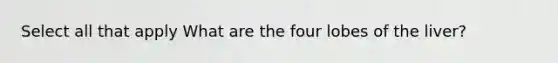 Select all that apply What are the four lobes of the liver?