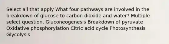 Select all that apply What four pathways are involved in the breakdown of glucose to carbon dioxide and water? Multiple select question. Gluconeogenesis Breakdown of pyruvate Oxidative phosphorylation Citric acid cycle Photosynthesis Glycolysis