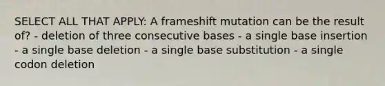 SELECT ALL THAT APPLY: A frameshift mutation can be the result of? - deletion of three consecutive bases - a single base insertion - a single base deletion - a single base substitution - a single codon deletion