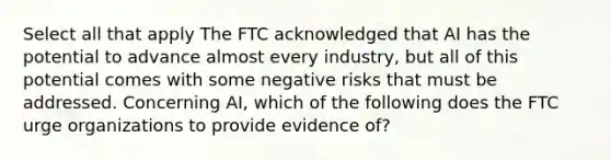 Select all that apply The FTC acknowledged that AI has the potential to advance almost every industry, but all of this potential comes with some negative risks that must be addressed. Concerning AI, which of the following does the FTC urge organizations to provide evidence of?